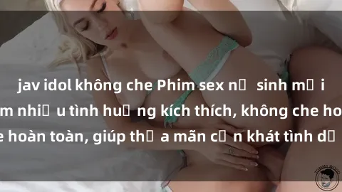 jav idol không che Phim sex nữ sinh mới nhất: Trải nghiệm nhiều tình huống kích thích, không che hoàn toàn, giúp thỏa mãn cơn khát tình dục của các bạn trẻ