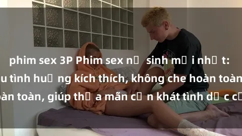 phim sex 3P Phim sex nữ sinh mới nhất: Trải nghiệm nhiều tình huống kích thích, không che hoàn toàn, giúp thỏa mãn cơn khát tình dục của các bạn trẻ