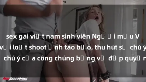 sex gái việt nam sinh viên Người mẫu Việt Nam gây sốt với loạt shoot ảnh táo bạo, thu hút sự chú ý của công chúng bằng vẻ đẹp quyến rũ và gợi cảm.