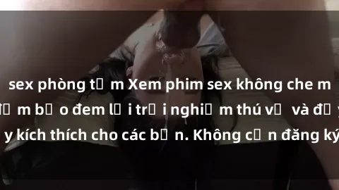 sex phòng tắm Xem phim sex không che miễn phí tại đây, đảm bảo đem lại trải nghiệm thú vị và đầy kích thích cho các bạn. Không cần đăng ký, hoàn toàn miễn phí.