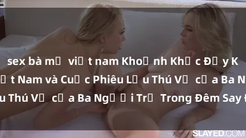 sex bà mẹ việt nam Khoảnh Khắc Đầy Kịch Tính: Sex  Việt Nam và Cuộc Phiêu Lưu Thú Vị của Ba Người Trẻ Trong Đêm Say Đắm