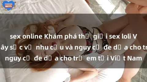 sex online Khám phá thế giới sex loli Việt Nam: Sự thật gây sốc về nhu cầu và nguy cơ đe dọa cho trẻ em tại Việt Nam