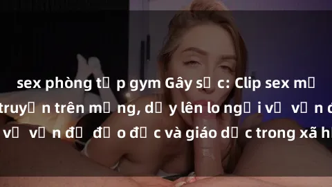 sex phòng tập gym Gây sốc: Clip sex mẹ con Việt Nam lan truyền trên mạng, dấy lên lo ngại về vấn đề đạo đức và giáo dục trong xã hội hiện nay.