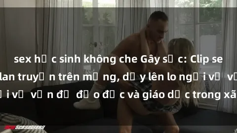 sex học sinh không che Gây sốc: Clip sex mẹ con Việt Nam lan truyền trên mạng, dấy lên lo ngại về vấn đề đạo đức và giáo dục trong xã hội hiện nay.