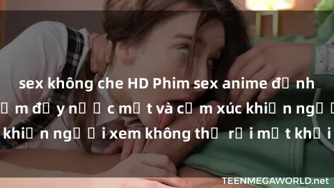 sex không che HD Phim sex anime đỉnh cao: Những tác phẩm đầy nước mắt và cảm xúc khiến người xem không thể rời mắt khỏi màn hình