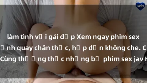 làm tình với gái đẹp Xem ngay phim sex jav HD với những cảnh quay chân thực, hấp dẫn không che. Cùng thưởng thức những bộ phim sex jav HD hot nhất hiện nay!